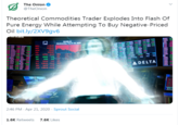 YOU FOOL! YOU'VE MESSED WITH THE CAPITALIST OORRRDAAAAAAAAAAHHH!!!!! The Onion @TheOnion Theoretical Commodities Trader Explodes Into Flash Of Pure Energy While Attempting To Buy Negative-Priced Oil bit.ly/2XV9gv6 AEM AG BAITH Wednesday Harch 1, 2020 INDU LIM46 NDP 19 2 ARE ASC NYSE -708.60 NYA HYT URL M SPH 300.0 LR SPK 2. DKY 2.0 13459 147 wn THK BAC THG TYH ADELTA CAPL CRO CBZ CCU DRG FISE SOS-214.52 G 2:46 PM · Apr 21, 2020 · Sprout Social 1.6K Retweets 7.6K Likes