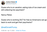 Andrew Pollack @AndrewPollackFL Guess who is on vacation, eating tubs of ice cream and still collecting her paycheck? Nancy Pelosi. Guess who is working 24/7 for free so Americans can go back to work and get their paychecks? @realDonaldTrump. 10:56 AM · Apr 17, 2020 · Twitter for iPhone