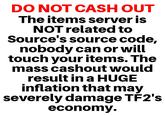 DO NOT CASH OUT The items server is NOT related to Source's source code, nobody can or will touch your items. The mass cashout would result in a HUGE inflation that may severely damage TÉ2's economy.