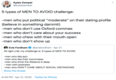5 types of MEN TO AVOID challenge:  -men who put political “moderate” on their dating profile (believe in something dammit) -men who don’t use Oxford commas -men who don’t care about your success -men who chew with their mouth open -men who don’t show up Kylee Zempel @kyleezempel 5 types of MEN TO AVOID challenge: -men who put political "moderate" on their dating profile (believe in something dammit) -men who don't use Oxford commas -men who don't care about your success -men who chew with their mouth open -men who don't show up Evie Fordham @eviefordham · Apr 21 All right y'all, my challenge is: 5 types of MEN TO AVOID -men who like jazz -men who like their roommates -men who think the Weeknd is deep - men with podcasts -men who DON'T CARE ABOUT SOCIAL DISTANCING Show this thread 8:49 PM · Apr 21, 2020 · Twitter for iPhone