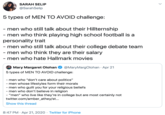 5 types of MEN TO AVOID challenge:  - men who still talk about their Hillternship - men who think playing high school football is a personality trait - men who still talk about their college debate team - men who think they are their salary - men who hate SARAH SELIP @SarahSelip 5 types of MEN TO AVOID challenge: - men who still talk about their Hillternship - men who think playing high school football is a personality trait - men who still talk about their college debate team - men who think they are their salary - men who hate Hallmark movies Mary Margaret Olohan @MaryMargOlohan · Apr 21 5 types of MEN TO AVOID challenge: - men who "don't care about politics" - men whose lifestyles form their morals - men who guilt you for your religious beliefs - men who don't believe in religion - "men" who live like they're in college but are most certainly not twitter.com/amber_athey/st... Show this thread 8:47 PM · Apr 21, 2020 · Twitter for iPhone