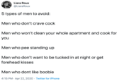 5 types of men to avoid:  Men who don’t crave c---  Men who won’t clean your whole apartment and cook for you  Men who pee standing up   Men who don’t want to be tucked in at night or get forehead kisses   Men who dont like boobie Liara Roux @LiaraRoux 5 types of men to avoid: Men who don't crave c--- Men who won't clean your whole apartment and cook for you Men who pee standing up Men who don't want to be tucked in at night or get forehead kisses Men who dont like boobie 4:15 PM · Apr 22, 2020 · Twitter for iPhone