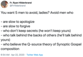 You want 5 men to avoid, ladies? Avoid men who  - are slow to apologize - are slow to forgive - who don’t keep secrets (he won’t keep yours) - who talk behind the backs of others (he’ll talk behind yours) - who believe the Q-source theory of Synoptic Gosp Fr. Ryan Hilderbrand @FrHilderbrand You want 5 men to avoid, ladies? Avoid men who are slow to apologize - are slow to forgive - who don't keep secrets (he won't keep yours) - who talk behind the backs of others (he'll talk behind yours) - who believe the Q-source theory of Synoptic Gospel composition 6:54 AM · Apr 22, 2020 · Twitter Web App