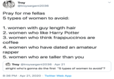 Pray for me fellas 5 types of women to avoid:  1. women with guy length hair 2. women who like Harry Potter 3. women who think frappuccinos are coffee 4. women who have dated an amateur rapper 5. women who are taller than you Troy @troysargent2036 Pray for me fellas 5 types of women to avoid: 1. women with guy length hair 2. women who like Harry Potter 3. women who think frappuccinos are coffee 4. women who have dated an amateur rapper 5. women who are taller than you Troy @troysargent2036 · Apr 21 alright who's gonna do the first "5 types of women to avoid"? 8:36 PM · Apr 21, 2020 · Twitter Web App