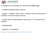 5 types of women to avoid challenge:  -hyphenated last name  -texts “where are you” when you’re stuck in traffic on the way home  -calls with nothing to say just “to have you there”  -redheads  -wants a “career” Jesse Kelly @JesseKellyDC FIRST PLUTOe 5 types of women to avoid challenge: -hyphenated last name -texts "where are you" when you're stuck in traffic on the way home -calls with nothing to say just "to have you there" -redheads -wants a "career" 8:06 AM · Apr 22, 2020 · Twitter for iPhone
