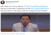 Cynical and Crusty AF @KevinlsCrusty We need not worry about #TheEleventhDeadlyPlague because Kenneth Copeland of the @CopelandNetwork will just blow it all away with his magical God-breath! 10:29 AM · Apr 24, 2020 · Twitter Web App