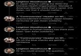 Leighton Woodhouse O @lwood... · 18h In Japan they're calling the WHO the Chinese Health Organization. Wonder if American liberals think that's racist. (I'm Asian, not that it should matter.) O 175 27 119 ♡ 432 A "Controversies" Header on Wi... · 18h v Unprecedented in history: Japan breaks centuries of pan Asian solidarity. 3 273 416 Leighton Woodhouse O @lwood... · 18h Lol when in human history has there ever been "pan Asian solidarity" Q 41 ♡ 40 A "Controversies" Header on Wi... · 18h Uh oh the blue checks are gaining sentience 1 205 Leighton Woodhouse O @lwood... · 18h Or you could answer the question. O 12 5
