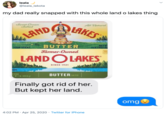 leala @leala_lakota my dad really snapped with this whole land o lakes thing LAND LAKES Sweet Cream Salted All Natural FOUR STICKS BUTTER NETW ALB.(453.6 Farmer-Owned 100 CALORE LAND OLAKES SINCE 1921 STICKS TWT. I. (453.6 g) BUTTER SALTED Finally got rid of her. But kept her land. omg 4:02 PM · Apr 25, 2020 · Twitter for iPhone