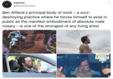 @David_Rudnick Ben Affleck's principal body of work - a soul- destroying practice where he forces himself to exist in public as the manifest embodiment of absolute male misery – is one of the strongest of any living artist A WA