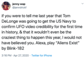 jenny wap @jenndrickf if you were to tell me last year that Tom DeLonge was going to get the US Navy to confirm UFO video credibility for the first time in history, & that it wouldn't even be the craziest thing to happen this year, I would not have believed you. Alexa, play "Aliens Exist" by Blink-182 3:16 PM · Apr 27, 2020 · Twitter for iPhone