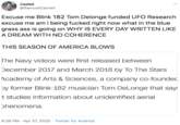 Cashel @SamuelCashell Excuse me Blink 182 Tom Delonge funded UFO Research excuse me am I being f----- right now what in the blue grass ass is going on WHY IS EVERY DAY WRITTEN LIKE A DREAM WITH NO COHERENCE THIS SEASON OF AMERICA BLOWS The Navy videos were first released between December 2017 and March 2018 by To The Stars Academy of Arts & Sciences, a company co-founded by former Blink-182 musician Tom DeLonge that says t studies information about unidentified aerial phenomena. 6:26 PM · Apr 27, 2020 · Twitter for Android