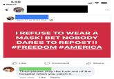 5:50 Search April 17 at 9:53 AM · 6 I REFUSE TO WEAR A MASK! BET NOBODY DARES TO REPOST!! #FREEDOM #AMERICA Like Comment A Share Then please stay the f--- out of the hospital when you catch it. Just now Like Reply