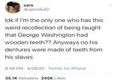 sara @oatmilk40 Idk if l'm the only one who has this weird recollection of being taught that George Washington had wooden teeth?? Anyways no his dentures were made of teeth from his slaves 8:58 PM · 4/26/20 · Twitter for iPhone 35.1K Retweets 245K Likes