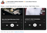 RAP GAME CAROLE BASKIN A Loves Black Women @NotTheSydneyA How I met Kendrick Lamar vs How Yall Met Him LAMAR PARENTAL 80 ADVISORY EIPLICIT CINTENT SECTIC TDE Blow My High (Members Only) LOYALTY. FEAT. RIHANNA. Kendrick Lamar Kendrick Lamar, Rihanna 0:02 -3:45 2:32 -1:04 SYDNEY'S AIRPODS SYDNEY'S AIRPODS 10:27 PM · Apr 25, 2020 · Twitter for iPhone