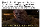 The US military to Native Americans after realizing they can use the Navajo language as a secret code: Perhaps I treated you too harshly