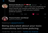 e Tweet Richard Medhurst @papi.. · 2h I'm not American. I don't owe you anything lol. Don't bomb my country and then try to tone police me when I call out your b------- political system. 47 27 249 1.6K Peanut butter and Berpl @princessberpl Replying to @papichulomin Being educated about your toxic masculinity isn't tone policing. 10:58 PM · Apr 29, 2020 · Twitter for Android