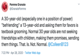 Pomme Granate @GranatePomme A 30-year-old (especially one in a position of power) "befriending" a 13-year-old and asking them for favors is textbook grooming. Normal 30 year olds are not seeking friendships with children, making them promises, sending them things. That. Is. Not. Normal. @ColleenB123 7:22 PM · Apr 28, 2020 · Twitter Web App