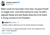Jonathan Capehart @CapehartJ · May 1 Biden could not have been more clear. He gave himself no wiggle room. And while making his case, he didn't degrade Reade and said Reade deserved to be heard. A strong contrast to the President. Quote Tweet  MSNBC @MSNB