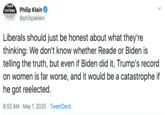 Philip Klein @philipaklein · May 1 Liberals should just be honest about what they're thinking: We don't know whether Reade or Biden is telling the truth, but even if Biden did it, Trump's record on women is far worse, and it would be a catastrophe if he g