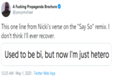 A F------ Propaganda Brochure @yosoymichael This one line from Nicki's verse on the "Say So" remix. I don't think l'll ever recover. Used to be bi, but now l'm just hetero 12:25 AM - May 1, 2020 - Twitter Web App