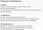 Choose your Tara Reade story Joe Biden... Mar 2019: Touched my shoulder and I didn't consider it sexual Dec 2019: Sexually harassed me Jan 2020: Had his staff ask me to serve drinks, which I consider sexual harassment Mar 2020: R---- me I complained to... May 2019: Three supervisors and Senate personnel Dec 2019: Two supervisors and Senate personnel, report is in national archives Apr 2020: One supervisor and Senate personnel, report has disappeared I left my job because... Before 2018: I left because my husband got a job offer elsewhere Dec 2018: I wanted to protest American imperialism + xenophobia Apr 2019: I left voluntarily, Joe doesn't know why