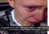 Feel like pure s---, just want it to be 1997 again and back under British control x
