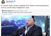 Ben Shapiro @benshapiro In which Alex Jones violates the Tenth Commandment, not to covet they neighbor's ass Matt Walsh @MattWalshBlog · May 1 Me when it's been three hours since my last snack: Show this thread INFO WARS 0:56 73M views