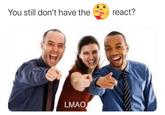 You still don't have the react? LMAO