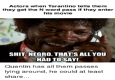 Actors when Tarantino tells them they get the N word pass if they enter his movie S---, N----. THAT'S ALL YOU HAD TO SAY! Quentin has all them passes lying around, he could at least share...