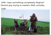 SJW: *says something completely illogical* Decent guy trying to explain: Well, actuall... SJW: Help! Help! I'm being repressed!