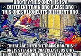 Bro Try This One This Is a Different Train BRO TRY-THIS ONE THIS ISA × DIFFERENT TRAIN BRO PLEASE BRO THIS ONES A LIONEL ITS DIFFERENT BRO THERE ARE DIFFERENT TRAINS BRO THIS ONE IS STEAM NOT COAL PLEASE JUST TRY ITBROI KNOWYOUR GONNA LIKE IT PLEASE BRO