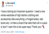 E. Alex Jung @e_alexjung I have a boring but important question. I need a new whole wardrobe of high fashion clothing and accessories (like everything; a fringed bolero, tabi boots etc). Is there a brand that sells them all in a pack or box? I want this to be super easy! Thank you! 2:32 PM · May 6, 2020 · Twitter Web App