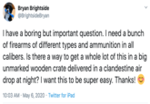 Bryan Brightside @BrightsideBryan Thave a boring but important question. I need a bunch of firearms of different types and ammunition in all calibers. Is there a way to get a whole lot of this in a big unmarked wooden crate delivered in a clandestine air drop at night? I want this to be super easy. Thanks! 10:03 AM · May 6, 2020 · Twitter for iPad