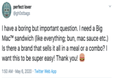 perfect lover @ghOstbags I have a boring but important question. I need a Big MacTM sandwich (like everything; bun, mac sauce etc.) Is there a brand that sells it all in a meal or a combo? I want this to be super easy! Thank you! 1:50 AM · May 6, 2020 · Twitter Web App