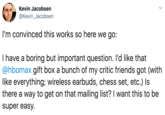 Kevin Jacobsen @Kevin_Jacobsen I'm convinced this works so here we go: I have a boring but important question. I'd like that @hbomax gift box a bunch of my critic friends got (with like everything; wireless earbuds, chess set, etc.) Is there a way to get on that mailing list? I want this to be super easy.