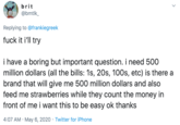 brit @bmtlk_ Replying to @frankiegreek f--- it i'll try i have a boring but important question. i need 500 million dollars (all the bills: 1s, 20s, 100s, etc) is there a brand that will give me 500 million dollars and also feed me strawberries while they count the money in front of me i want this to be easy ok thanks 4:07 AM · May 6, 2020 · Twitter for iPhone