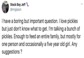 Stock Boy Jeff @mrgipson I have a boring but important question. I love pickles but just don't know what to get. I'm talking a bunch of pickles. Enough to feed an entire family, but mostly for one person and occasionally a five year old girl. Any suggestions ?
