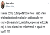 alison collins @alisoncollins_ I have a boring but important question. I need a new whole collection of medication and books for my course (like everything; sertraline, expensive textbooks etc). Is there a brand that sells them all in a pack or box? ????