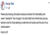 George Takei 1 hr ·0 Please stop sharing unfounded conspiracy theories from discredited, anti- vaxxer "plandemic" fear-mongers. You look foolish and misinformed, and you become a tool for those seeking to undermine civil society and the work of our valued experts. Knock it off.