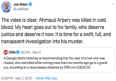 Joe Biden @JoeBiden The video is clear: Ahmaud Arbery was killed in cold blood. My heart goes out to his family, who deserve justice and deserve it now. It is time for a swift, full, and transparent investigation into his murder. CN CNN @CNN · May 5 A Georgia district attorney is recommending that the case of a man who was chased, shot and killed while running more than two months ago go to a grand jury, according to a news release obtained by CNN cnn.it/22XL151 8:36 PM · May 5, 2020 · Twitter Web App