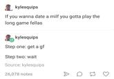 kylesquips If you wanna date a milf you gotta play the long game fellas kylesquips Step one: get a gf Step two: wait Source: kylesquips 26,078 notes