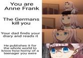 You are Anne Frank The Germans kill you Your dad finds your diary and reads it He publishes it for the whole world to know how horny of a teenager you were
