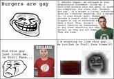 I, Sheldor Copper, am outraged at your preposterous statement. Allow me, a certified science nerd and geek, to teach you something. You claim that "burgers are gay". Is a burger a living, breathing sentient lifeform? Negative. All a burger is, is some bread, meat, cheese and perhaps a couple other ingredients slapped on top of eachother to make a food. Thus, burgers cannot identify as homosexual, or any other sexuality for that matter, as they are not human, They are food. Burgers are gay I'm starting to like this guy... He trolled le Troll face himself! BULGARIA Did this guy just troll me, le Troll Face... Face Facial expression Head Text Jaw Smile Mouth Human