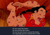 No one creeps like Gaston No one schemes like Gaston No one has extra faces to scream like Gaston He's especially good at A-GGLOM-ER-A-TING!