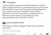 Some even twice the size blxxdfae i dont think american filmmakers realise how huge london is, because sure you have the london eye and houses of parliament but when you say 'london has fallen' what??? so the nandos in catford is in flames? the tesco in peckham has descended into chaos? w--?? furiouslyfeminist We have states bigger than your entire country Source: cherrygore 76,120 notes