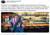 Please I’m begging I need more photos of the guy with an anti tank bazooka in line at a subway trying to choose between cold cut combo and roast beef the funniest stupidest American thing ever