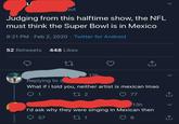 Li out Judging from this halftime show, the NFL must think the Super Bowl is in Mexico 8:21 PM · Feb 2, 2020 · Twitter for Android 52 Retweets 448 Likes 13h Replying to What if i told you, neither artist is mexican Imao 17 2 77 13h I'd ask why they were singing in Mexican then 57 27 1