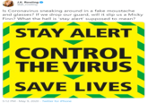 J.K. Rowling @jk_rowling Is Coronavirus sneaking around in a fake moustache and glasses? If we drop our guard, will it slip us a Micky Finn? What the hell is 'stay alert' supposed to mean? I STAY ALERT CONTROL THE VIRUS SAVE LIVES 5:12 PM - May 9, 2020 · Twitter for iPhone