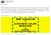 Dylan Patel @dylan_patel Fixed it. This government is doing the bare minimum it can get away with so that at the inevitable public enquiry, they can shrug and say 'we did run a comms campaign, not our fault if nobody followed the advice'. #StayAlert BE VAGUE COVER OUR BACKS SHIRK RESPONSIBILITY 3:19 AM - May 10, 2020 · Twitter for iPhone