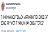 louis flamin hot tweetos @louismccorgilee THINKING ABOUT BLACK MIRROR BRITISH DUDE FAT BONG RIP "WOT IF YA MUM RAN ON BATTERIES" 11:10 AM · Apr 18, 2020 · Twitter for iPhone